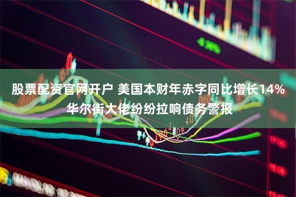股票配资官网开户 美国本财年赤字同比增长14% 华尔街大佬纷纷拉响债务警报