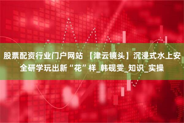 股票配资行业门户网站 【津云镜头】沉浸式水上安全研学玩出新“花”样_韩砚雯_知识_实操