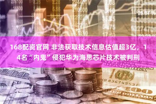 168配资官网 非法获取技术信息估值超3亿，14名“内鬼”侵犯华为海思芯片技术被判刑