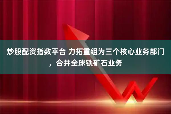 炒股配资指数平台 力拓重组为三个核心业务部门，合并全球铁矿石业务
