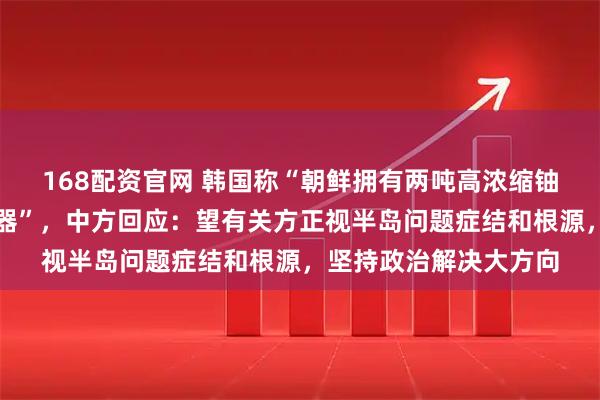 168配资官网 韩国称“朝鲜拥有两吨高浓缩铀，足够制造大量核武器”，中方回应：望有关方正视半岛问题症结和根源，坚持政治解决大方向