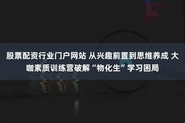股票配资行业门户网站 从兴趣前置到思维养成 大咖素质训练营破解“物化生”学习困局