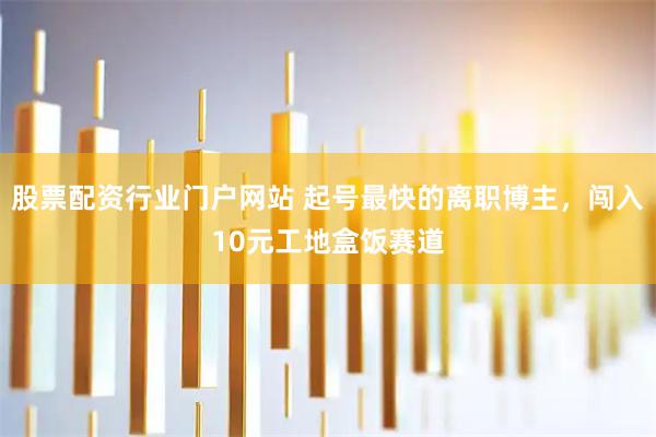 股票配资行业门户网站 起号最快的离职博主，闯入10元工地盒饭赛道