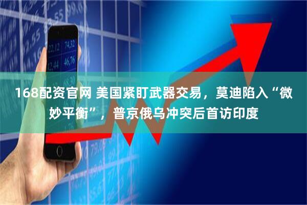 168配资官网 美国紧盯武器交易，莫迪陷入“微妙平衡”，普京俄乌冲突后首访印度