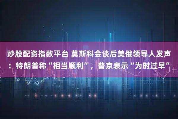 炒股配资指数平台 莫斯科会谈后美俄领导人发声：特朗普称“相当顺利”，普京表示“为时过早”