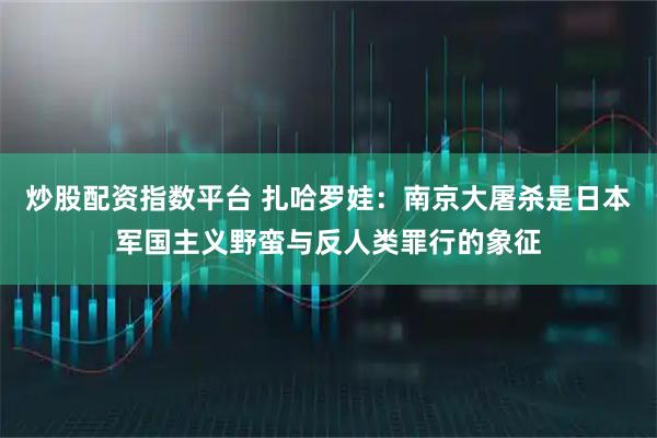炒股配资指数平台 扎哈罗娃：南京大屠杀是日本军国主义野蛮与反人类罪行的象征