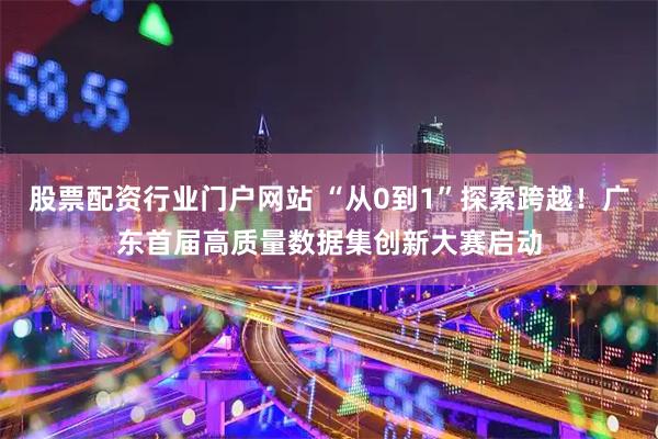 股票配资行业门户网站 “从0到1”探索跨越！广东首届高质量数据集创新大赛启动