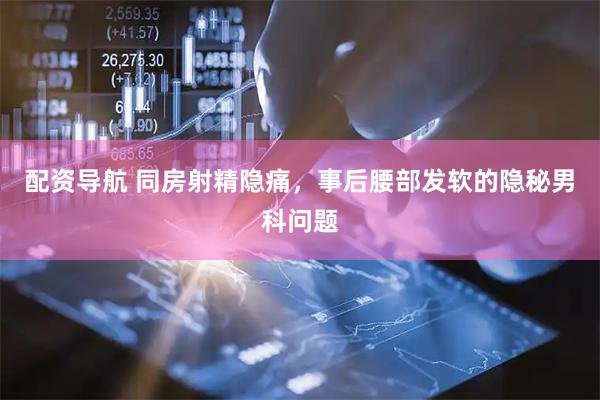 配资导航 同房射精隐痛，事后腰部发软的隐秘男科问题