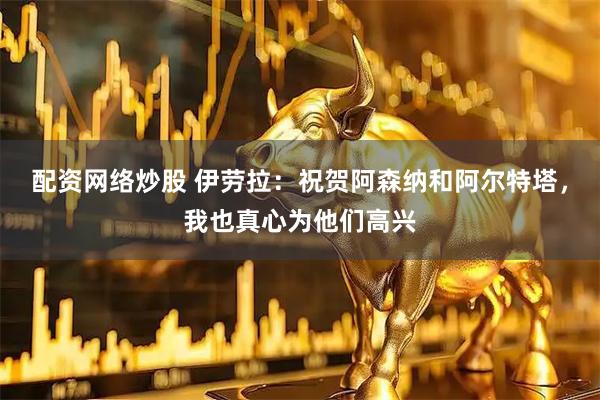 配资网络炒股 伊劳拉：祝贺阿森纳和阿尔特塔，我也真心为他们高兴