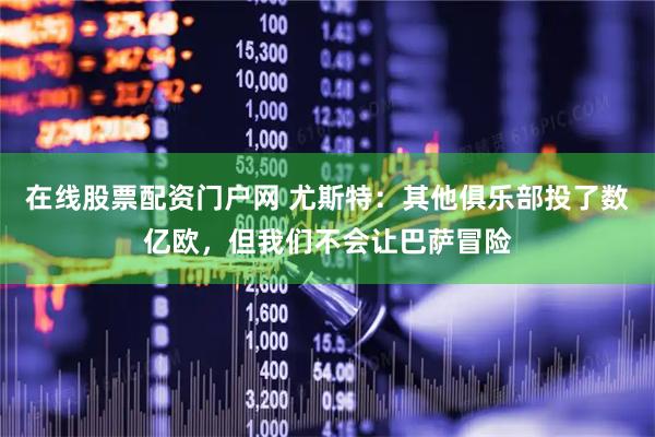 在线股票配资门户网 尤斯特：其他俱乐部投了数亿欧，但我们不会让巴萨冒险