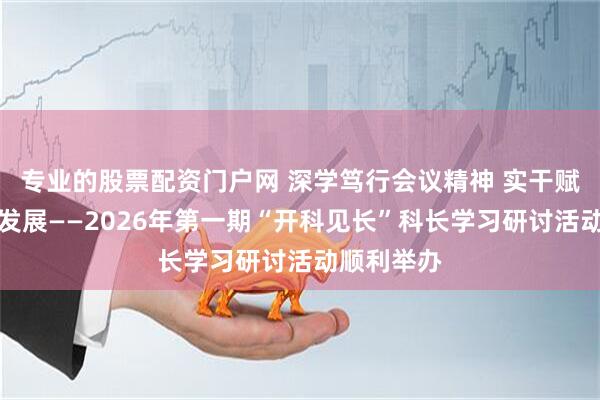 专业的股票配资门户网 深学笃行会议精神 实干赋能高质量发展——2026年第一期“开科见长”科长学习研讨活动顺利举办