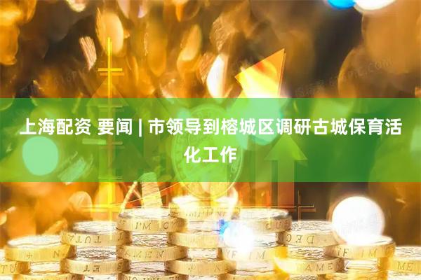上海配资 要闻 | 市领导到榕城区调研古城保育活化工作